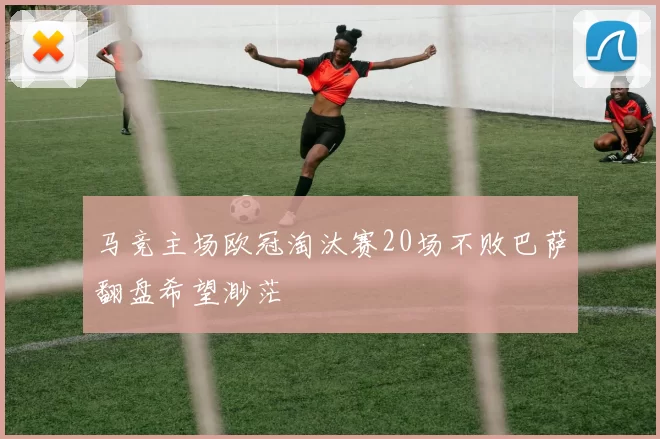 马竞主场欧冠淘汰赛20场不败巴萨翻盘希望渺茫