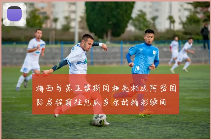 梅西与苏亚雷斯同框亮相迈阿密国际启程前往厄瓜多尔的精彩瞬间