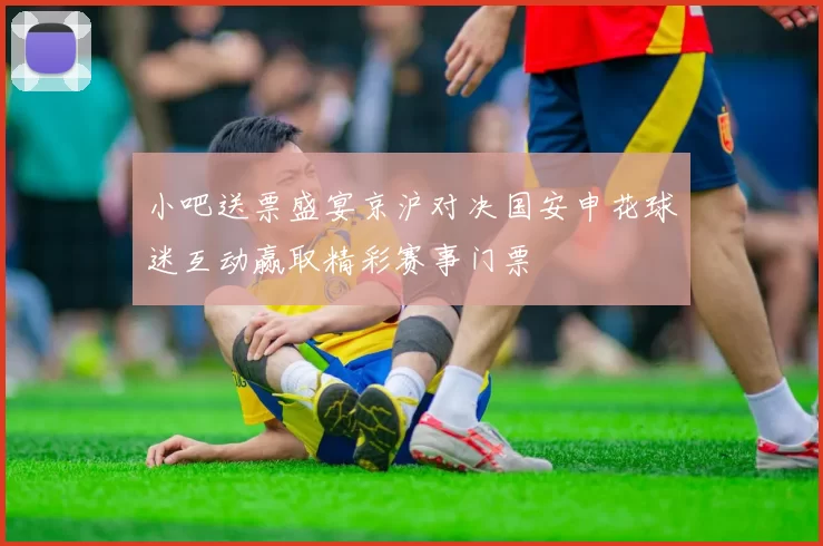 小吧送票盛宴京沪对决国安申花球迷互动赢取精彩赛事门票