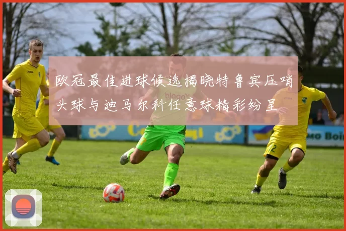 欧冠最佳进球候选揭晓特鲁宾压哨头球与迪马尔科任意球精彩纷呈