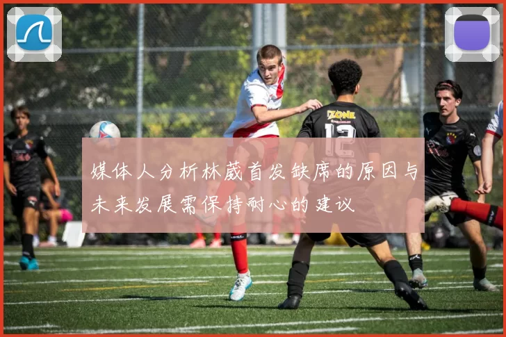 媒体人分析林葳首发缺席的原因与未来发展需保持耐心的建议