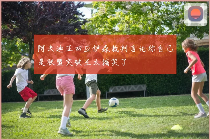 阿夫迪亚回应伊森裁判言论称自己是联盟突破王太搞笑了