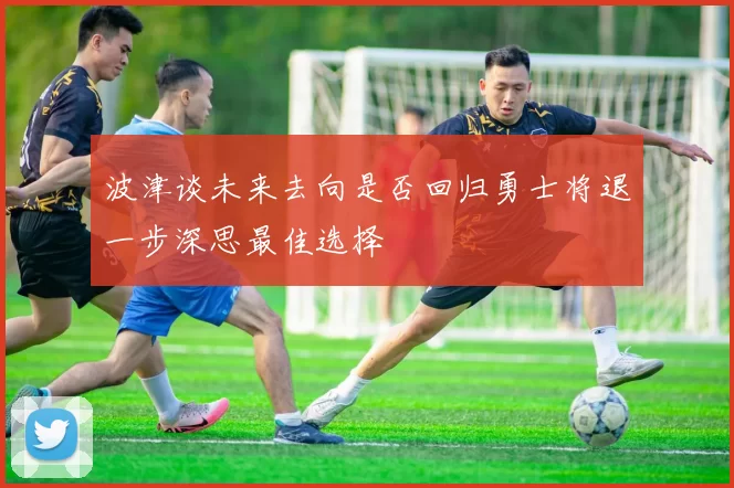 波津谈未来去向是否回归勇士将退一步深思最佳选择