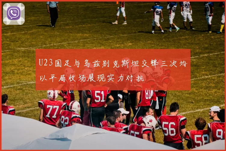 U23国足与乌兹别克斯坦交锋三次均以平局收场展现实力对抗
