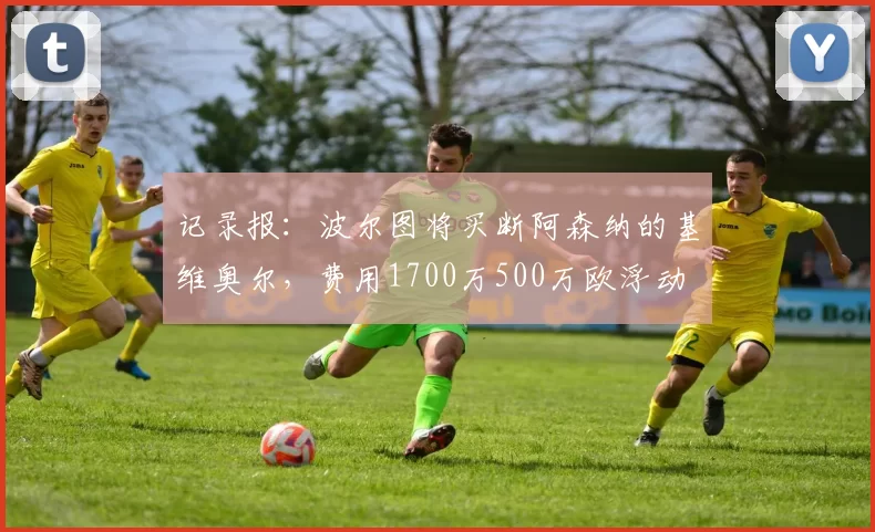 记录报：波尔图将买断阿森纳的基维奥尔，费用1700万500万欧浮动