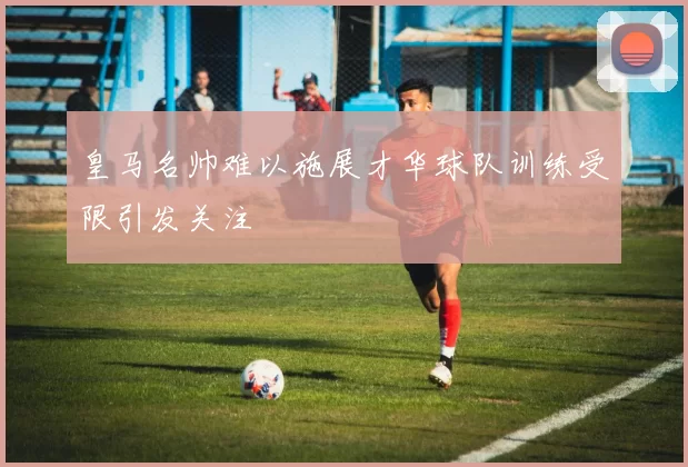 皇马名帅难以施展才华球队训练受限引发关注