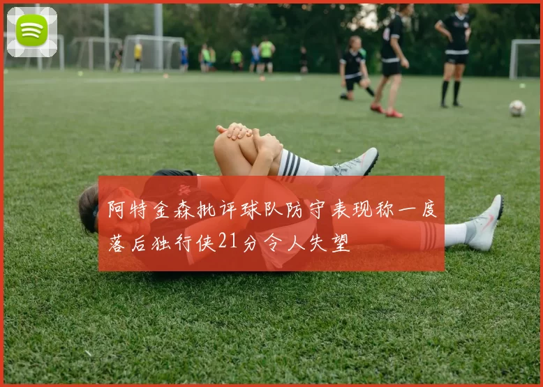 阿特金森批评球队防守表现称一度落后独行侠21分令人失望
