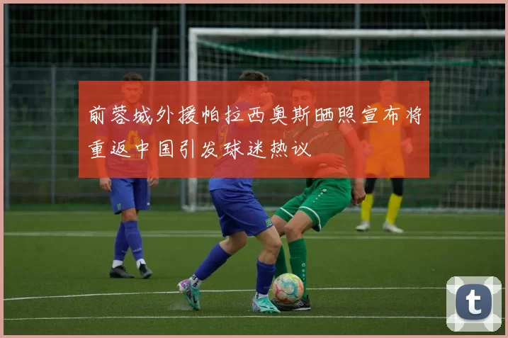 前蓉城外援帕拉西奥斯晒照宣布将重返中国引发球迷热议