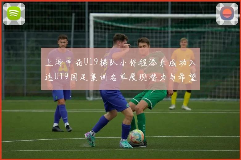 上海申花U19梯队小将程添乐成功入选U19国足集训名单展现潜力与希望