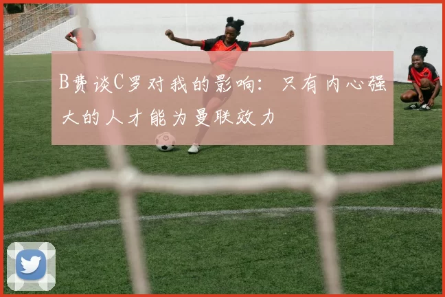B费谈C罗对我的影响：只有内心强大的人才能为曼联效力